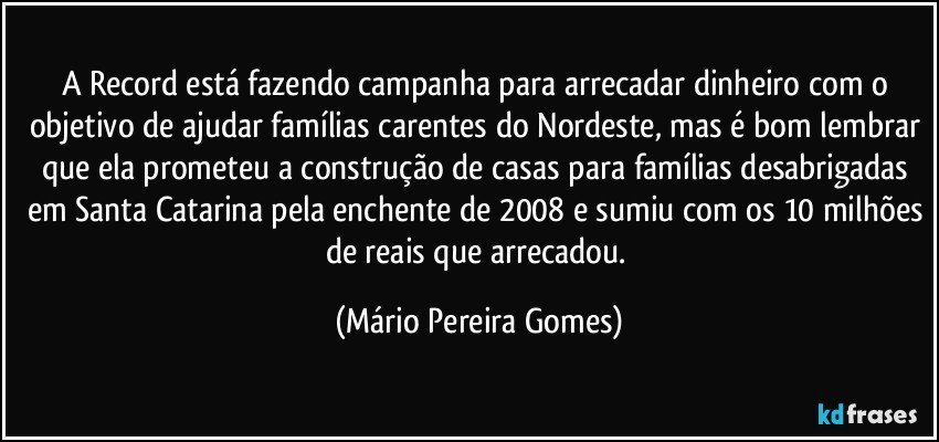 A Record está fazendo campanha para arrecadar dinheiro com o objetivo de ajudar famílias carentes do Nordeste, mas é bom lembrar que ela prometeu a construção de casas para famílias desabrigadas em Santa Catarina pela enchente de 2008 e sumiu com os 10 milhões de reais que arrecadou. (Mário Pereira Gomes)