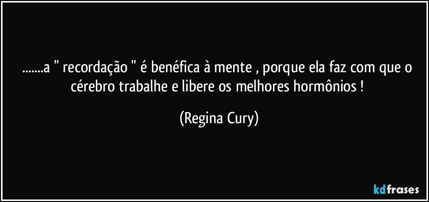 ...a " recordação " é benéfica à mente , porque  ela faz com que o cérebro trabalhe e libere os melhores hormônios ! (Regina Cury)