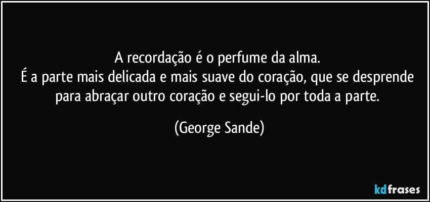 A recordação é o perfume da alma. 
É a parte mais delicada e mais suave do coração, que se desprende para abraçar outro coração e segui-lo por toda a parte. (George Sande)