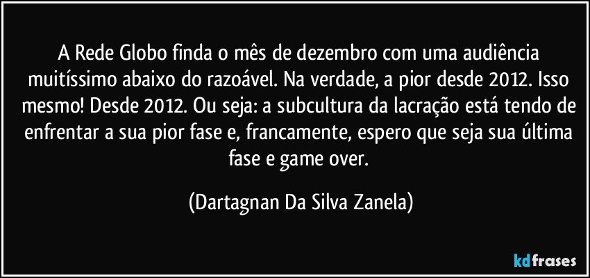 A Rede Globo finda o mês de dezembro com uma audiência muitíssimo abaixo do razoável. Na verdade, a pior desde 2012. Isso mesmo! Desde 2012. Ou seja: a subcultura da lacração está tendo de enfrentar a sua pior fase e, francamente, espero que seja sua última fase e game over. (Dartagnan Da Silva Zanela)