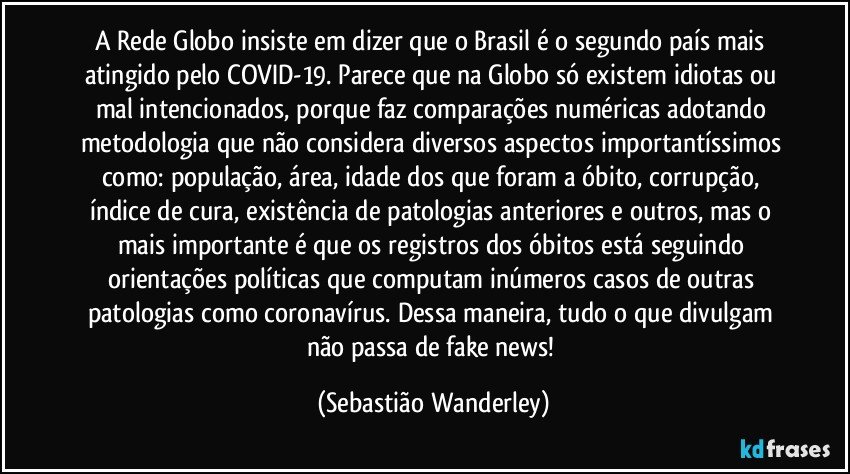 A Rede Globo insiste em dizer que o Brasil é o segundo país mais atingido pelo COVID-19. Parece que na Globo só existem idiotas ou mal intencionados, porque faz comparações numéricas adotando metodologia que não considera diversos aspectos importantíssimos como: população, área, idade dos que foram a óbito, corrupção, índice de cura, existência de patologias anteriores e outros, mas o mais importante é que os registros dos óbitos está seguindo orientações políticas que computam inúmeros casos de outras patologias como coronavírus. Dessa maneira, tudo o que divulgam não passa de fake news! (Sebastião Wanderley)