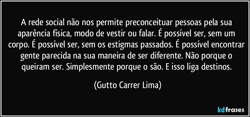 A rede social não nos permite preconceituar pessoas pela sua aparência física, modo de vestir ou falar. É possível ser, sem um corpo. É possível ser, sem os estigmas passados. É possível encontrar gente parecida na sua maneira de ser diferente. Não porque o queiram ser. Simplesmente porque o são. E isso liga destinos. (Gutto Carrer Lima)