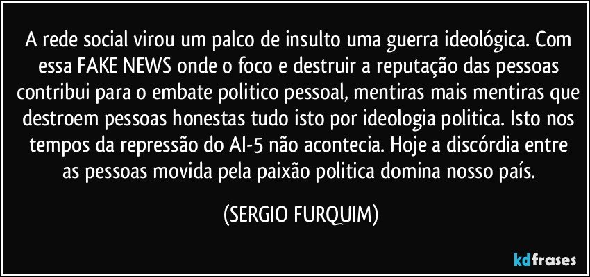 A rede social virou um palco de insulto uma guerra ideológica. Com essa FAKE NEWS onde o foco e destruir a reputação das pessoas contribui para o embate politico pessoal, mentiras mais mentiras que destroem pessoas honestas tudo isto por ideologia politica. Isto nos tempos da repressão do AI-5 não acontecia.  Hoje a discórdia entre as pessoas movida pela paixão politica domina nosso país. (SERGIO FURQUIM)