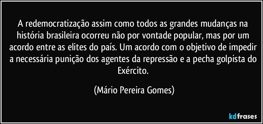 A redemocratização assim como todos as grandes mudanças na história brasileira ocorreu não por vontade popular, mas por um acordo entre as elites do país. Um acordo com o objetivo de impedir a necessária punição dos agentes da repressão e a pecha golpista do Exército. (Mário Pereira Gomes)