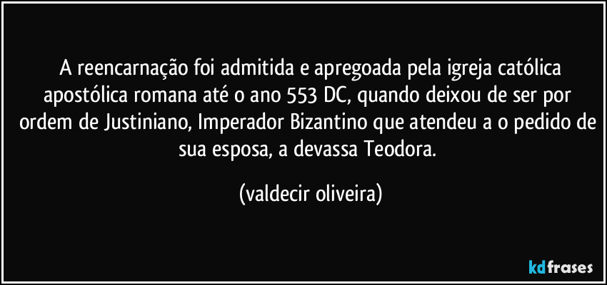 ⁠A reencarnação foi admitida e apregoada pela igreja católica apostólica romana até o ano 553 DC, quando deixou de ser por ordem de Justiniano, Imperador Bizantino que atendeu a o pedido de sua esposa, a devassa Teodora. (valdecir oliveira)