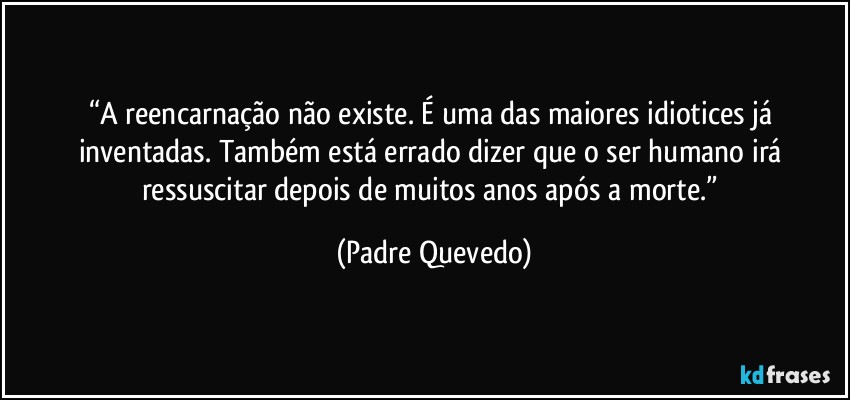“A reencarnação não existe. É uma das maiores idiotices já inventadas. Também está errado dizer que o ser humano irá ressuscitar depois de muitos anos após a morte.” (Padre Quevedo)