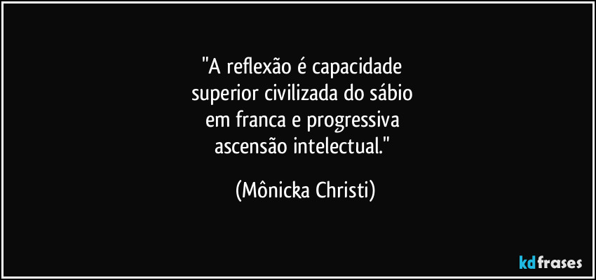 "A reflexão é capacidade 
superior civilizada do sábio 
em franca e progressiva 
ascensão intelectual." (Mônicka Christi)