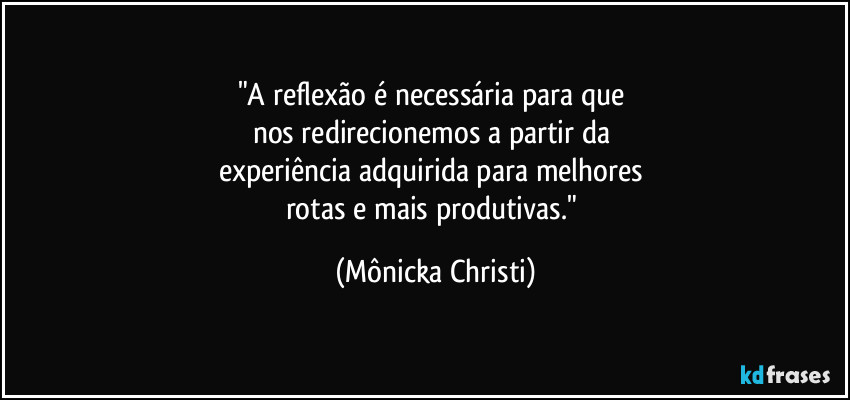 "A reflexão é necessária para que 
nos redirecionemos a partir da 
experiência adquirida para melhores 
rotas e mais produtivas." (Mônicka Christi)