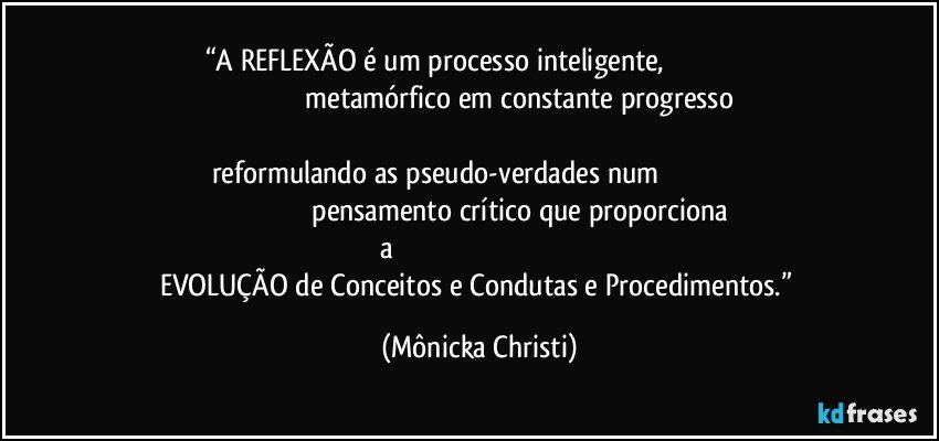 “A REFLEXÃO é um processo inteligente,                                                                                            metamórfico em constante progresso                                                                                                          reformulando as pseudo-verdades num                                                                                               pensamento crítico que proporciona a                                                                                                 EVOLUÇÃO de Conceitos e Condutas e Procedimentos.” (Mônicka Christi)