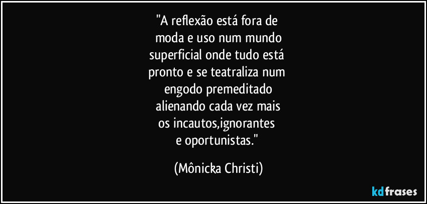 "A reflexão está fora de 
moda e uso num mundo
superficial onde tudo está 
pronto e se teatraliza num 
engodo premeditado
 alienando cada vez mais 
os incautos,ignorantes 
e oportunistas." (Mônicka Christi)