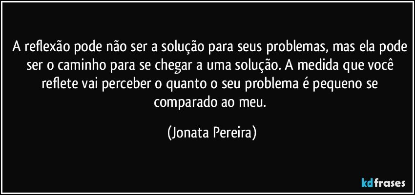 A reflexão pode não ser a solução para seus problemas, mas ela pode ser o caminho para se chegar a uma solução. A medida que você reflete vai perceber o quanto o seu problema é pequeno se comparado ao meu. (Jonata Pereira)