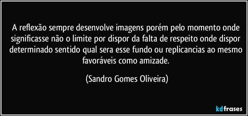 A reflexão sempre desenvolve imagens porém pelo momento onde significasse não o limite por dispor da falta de respeito onde dispor determinado sentido qual sera esse fundo ou replicancias ao mesmo favoráveis como amizade. (Sandro Gomes Oliveira)