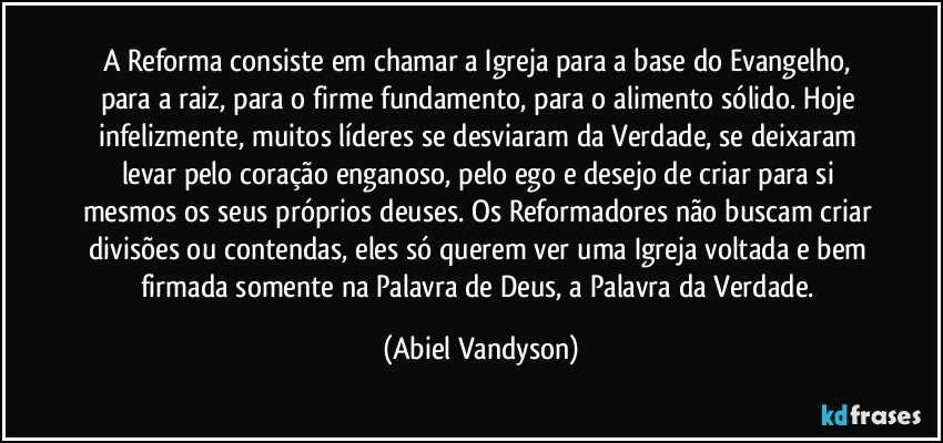 A Reforma consiste em chamar a Igreja para a base do Evangelho, para a raiz, para o firme fundamento, para o alimento sólido. Hoje infelizmente, muitos líderes se desviaram da Verdade, se deixaram levar pelo coração enganoso, pelo ego e desejo de criar para si mesmos os seus próprios deuses. Os Reformadores não buscam criar divisões ou contendas, eles só querem ver uma Igreja voltada e bem firmada somente na Palavra de Deus, a Palavra da Verdade. (Abiel Vandyson)