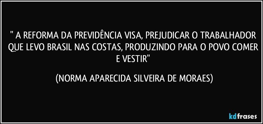 " A REFORMA DA PREVIDÊNCIA VISA, PREJUDICAR O TRABALHADOR QUE LEVO BRASIL NAS COSTAS, PRODUZINDO PARA O POVO COMER E VESTIR" (NORMA APARECIDA SILVEIRA DE MORAES)