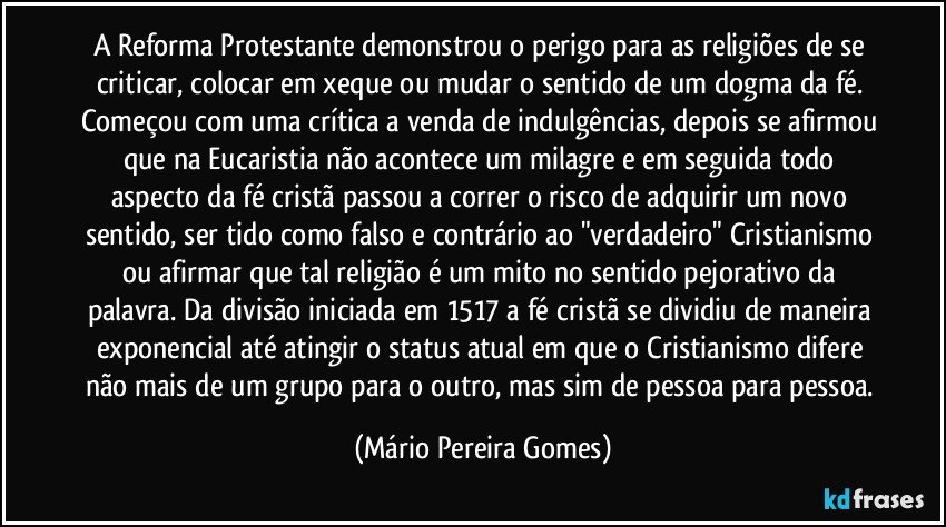 A Reforma Protestante demonstrou o perigo para as religiões de se criticar, colocar em xeque ou mudar o sentido de um dogma da fé. Começou com uma crítica a venda de indulgências, depois se afirmou que na Eucaristia não acontece um milagre e em seguida todo aspecto da fé cristã passou a correr o risco de adquirir um novo sentido, ser tido como falso e contrário ao "verdadeiro" Cristianismo ou afirmar que tal religião é um mito no sentido pejorativo da palavra. Da divisão iniciada em 1517 a fé cristã se dividiu de maneira exponencial até atingir o status atual em que o Cristianismo difere não mais de um grupo para o outro, mas sim de pessoa para pessoa. (Mário Pereira Gomes)