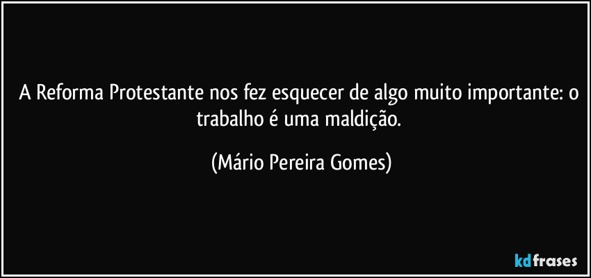 A Reforma Protestante nos fez esquecer de algo muito importante: o trabalho é uma maldição. (Mário Pereira Gomes)