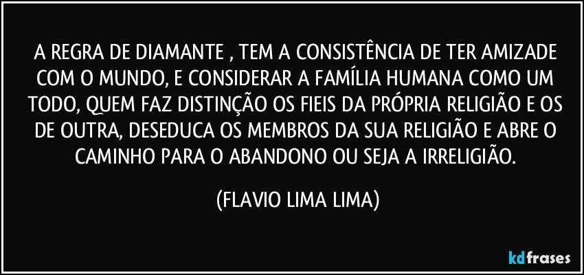 A REGRA DE DIAMANTE , TEM A CONSISTÊNCIA DE TER AMIZADE COM O MUNDO, E CONSIDERAR A FAMÍLIA HUMANA COMO UM TODO, QUEM FAZ DISTINÇÃO OS FIEIS DA PRÓPRIA RELIGIÃO E OS DE OUTRA, DESEDUCA OS MEMBROS DA SUA RELIGIÃO E ABRE O CAMINHO PARA O ABANDONO OU SEJA A IRRELIGIÃO. (FLAVIO LIMA LIMA)