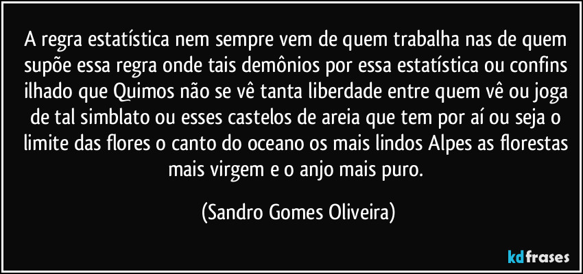 A regra estatística nem sempre vem de quem trabalha nas de quem supõe essa regra onde tais demônios por essa estatística ou confins ilhado que Quimos não se vê tanta liberdade entre quem vê ou joga de tal simblato ou esses castelos de areia que tem por aí ou seja o limite das flores o canto do oceano os mais lindos Alpes as florestas mais virgem e o anjo mais puro. (Sandro Gomes Oliveira)