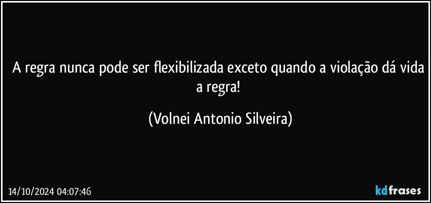 A regra nunca pode ser flexibilizada exceto quando a violação dá vida a regra! (Volnei Antonio Silveira)