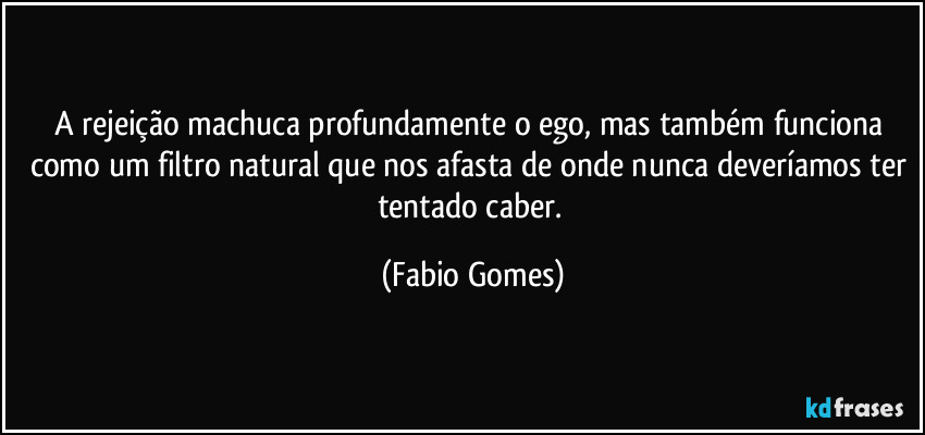 A rejeição machuca profundamente o ego, mas também funciona como um filtro natural que nos afasta de onde nunca deveríamos ter tentado caber. (Fabio Gomes)