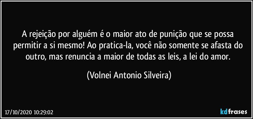 A rejeição por alguém é o maior ato de punição que se possa permitir a si mesmo! Ao pratica-la, você não somente se afasta do outro, mas renuncia a maior de todas as leis, a lei do amor. (Volnei Antonio Silveira)