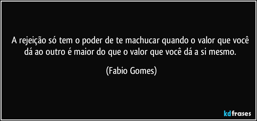 A rejeição só tem o poder de te machucar quando o valor que você dá ao outro é maior do que o valor que você dá a si mesmo. (Fabio Gomes)