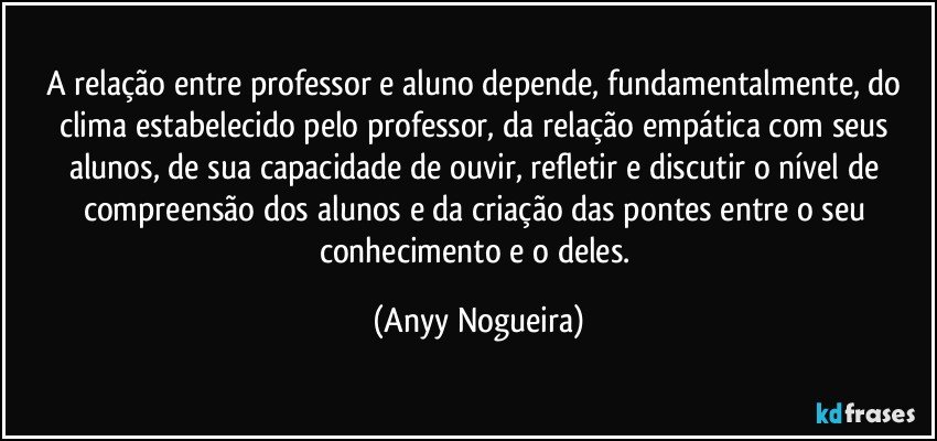 A relação entre professor e aluno depende, fundamentalmente, do clima estabelecido pelo professor, da relação empática com seus alunos, de sua capacidade de ouvir, refletir e discutir o nível de compreensão dos alunos e da criação das pontes entre o seu conhecimento e o deles. (Anyy Nogueira)