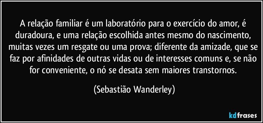 A relação familiar é um laboratório para o exercício do amor, é duradoura, e uma relação escolhida antes mesmo do nascimento, muitas vezes um resgate ou uma prova; diferente da amizade, que se faz por afinidades de outras vidas ou de interesses comuns e, se não for conveniente, o nó se desata sem maiores transtornos. (Sebastião Wanderley)