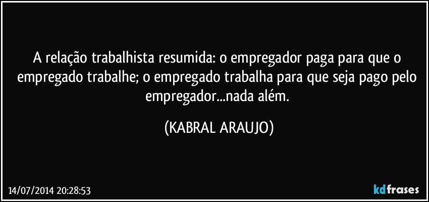 A relação trabalhista resumida: o empregador paga para que o empregado trabalhe; o empregado trabalha para que seja pago pelo empregador...nada além. (KABRAL ARAUJO)