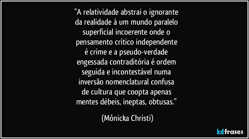 "A relatividade abstrai o ignorante
da realidade à um mundo paralelo
superficial incoerente onde o
pensamento crítico independente
é crime e a pseudo-verdade
engessada contraditória é ordem
seguida e incontestável numa
inversão nomenclatural confusa
de cultura que coopta apenas
mentes débeis, ineptas, obtusas." (Mônicka Christi)