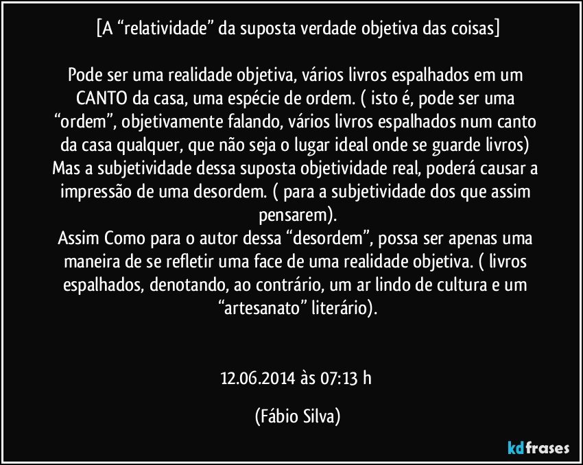 [A “relatividade” da suposta verdade objetiva das coisas]

Pode ser uma realidade objetiva, vários livros espalhados em um CANTO da casa, uma espécie de ordem. ( isto é, pode ser uma “ordem”, objetivamente falando, vários livros espalhados num canto da casa qualquer, que não seja o lugar ideal onde se guarde livros) Mas a subjetividade dessa suposta objetividade real, poderá causar a impressão de uma desordem. ( para a subjetividade dos que assim pensarem).
Assim Como para o autor dessa “desordem”, possa ser apenas uma maneira de se refletir uma face de uma realidade objetiva. ( livros espalhados, denotando, ao contrário, um ar lindo de cultura e um “artesanato” literário).


12.06.2014 às  07:13 h (Fábio Silva)