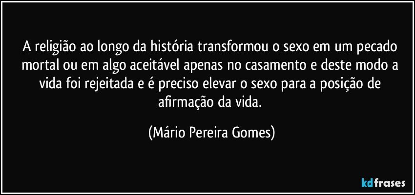 A religião ao longo da história transformou o sexo em um pecado mortal ou em algo aceitável apenas no casamento e deste modo a vida foi rejeitada e é preciso elevar o sexo para a posição de afirmação da vida. (Mário Pereira Gomes)