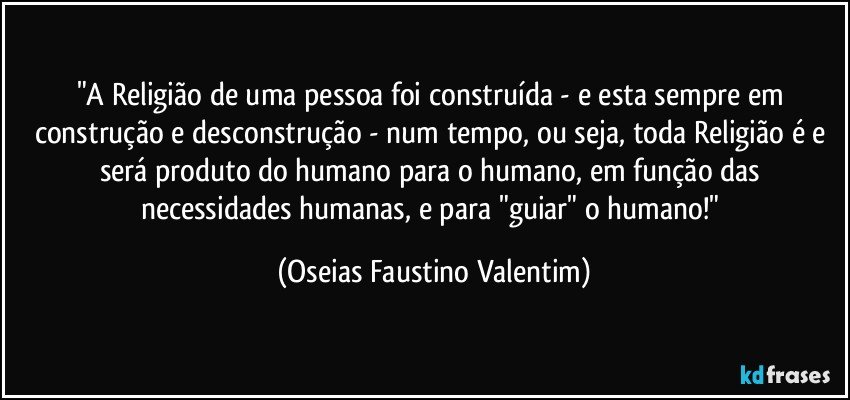 "A Religião de uma pessoa foi construída - e esta sempre em construção e desconstrução - num tempo, ou seja, toda Religião é e será produto do humano para o humano, em função das necessidades humanas, e para "guiar" o humano!" (Oseias Faustino Valentim)