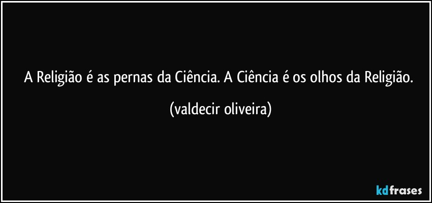 A Religião é as pernas da Ciência. A Ciência é os olhos da Religião. (valdecir oliveira)