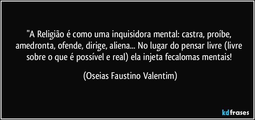 "A Religião é como uma inquisidora mental: castra, proíbe, amedronta, ofende, dirige, aliena... No lugar do pensar livre (livre sobre o que é possível e real) ela injeta fecalomas mentais! (Oseias Faustino Valentim)