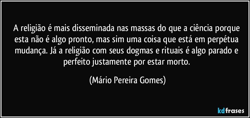 A religião é mais disseminada nas massas do que a ciência porque esta não é algo pronto, mas sim uma coisa que está em perpétua mudança. Já a religião com seus dogmas e rituais é algo parado e perfeito justamente por estar morto. (Mário Pereira Gomes)