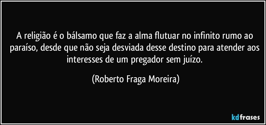 A religião é o bálsamo que faz a alma flutuar no infinito rumo ao paraíso, desde que não seja desviada desse destino para atender aos interesses de um pregador sem juízo. (Roberto Fraga Moreira)