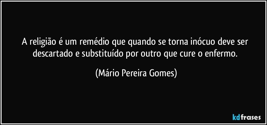 A religião é um remédio que quando se torna inócuo deve ser descartado e substituído por outro que cure o enfermo. (Mário Pereira Gomes)