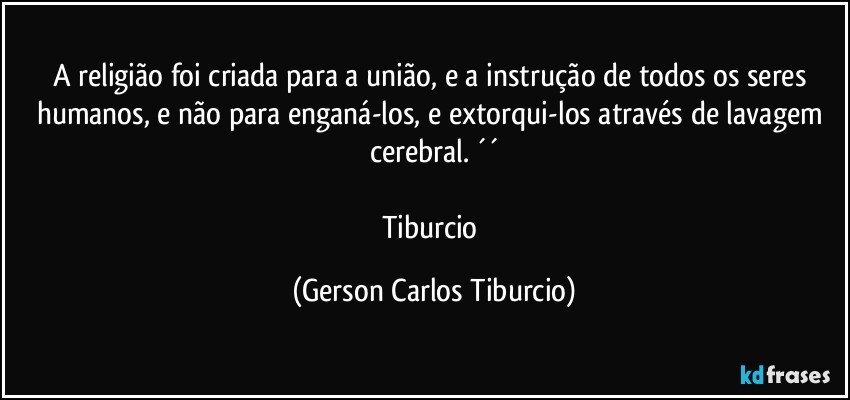 A religião foi criada para a união, e a instrução de todos os seres humanos, e não para enganá-los, e extorqui-los através de lavagem cerebral. ´´

Tiburcio (Gerson Carlos Tiburcio)