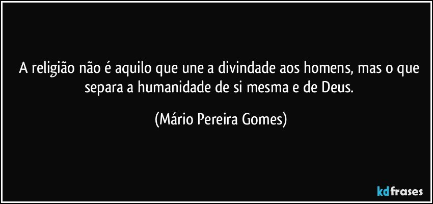 A religião não é aquilo que une a divindade aos homens, mas o que separa a humanidade de si mesma e de Deus. (Mário Pereira Gomes)