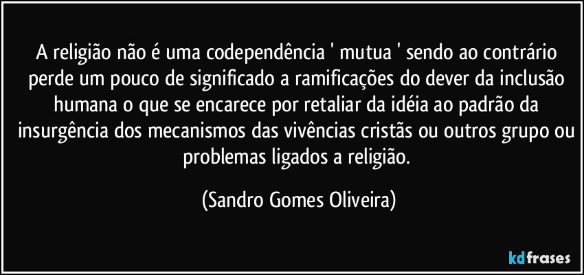 A religião não é uma codependência ' mutua ' sendo ao contrário perde um pouco de significado a ramificações do dever da inclusão humana o que se encarece por retaliar da idéia ao padrão da insurgência dos mecanismos das vivências cristãs ou outros grupo ou problemas ligados a religião. (Sandro Gomes Oliveira)