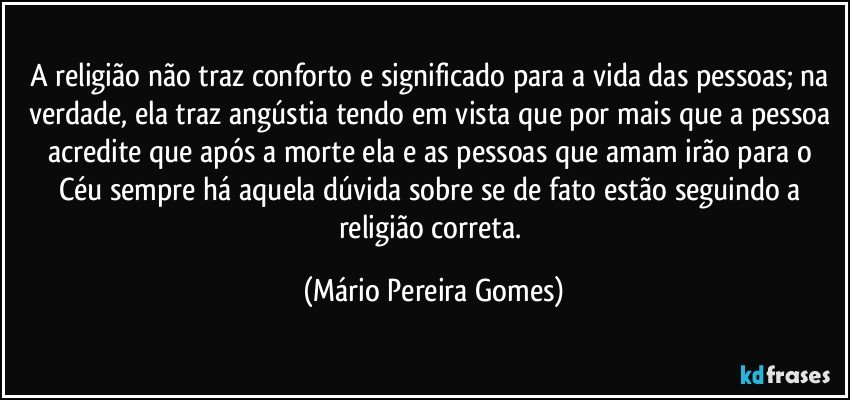 A religião não traz conforto e significado para a vida das pessoas; na verdade, ela traz angústia tendo em vista que por mais que a pessoa acredite que após a morte ela e as pessoas que amam irão para o Céu sempre há aquela dúvida sobre se de fato estão seguindo a religião correta. (Mário Pereira Gomes)