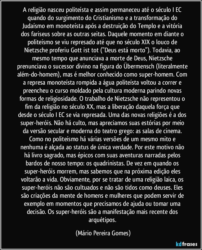 A religião nasceu politeísta e assim permaneceu até o século I EC quando do surgimento do Cristianismo e a transformação do Judaísmo em monoteísta após a destruição do Templo e a vitória dos fariseus sobre as outras seitas. Daquele momento em diante o politeísmo se viu represado até que no século XIX o louco de Nietzsche proferiu Gott ist tot ("Deus está morto"). Todavia, ao mesmo tempo que anunciava a morte de Deus, Nietzsche prenunciava o sucessor divino na figura do Übermensch (literalmente além-do-homem), mas é melhor conhecido como super-homem. Com a represa monoteísta rompida a água politeísta voltou a correr e preencheu o curso moldado pela cultura moderna parindo novas formas de religiosidade. O trabalho de Nietzsche não representou o fim da religião no século XX, mas a liberação daquela força que desde o século I EC se via represada. Uma das novas religiões é a dos super-heróis. Não há culto, mas apreciamos suas estórias por meio da versão secular e moderna do teatro grego: as salas de cinema. Como no politeísmo há várias versões de um mesmo mito e nenhuma é alçada ao status de única verdade. Por este motivo não há livro sagrado, mas épicos com suas aventuras narradas pelos bardos de nosso tempo: os quadrinistas. De vez em quando os super-heróis morrem, mas sabemos que na próxima edição eles voltarão a vida. Obviamente, por se tratar de uma religião laica, os super-heróis não são cultuados e não são tidos como deuses. Eles são criações da mente de homens e mulheres que podem servir de exemplo em momentos que precisamos de ajuda ou tomar uma decisão. Os super-heróis são a manifestação mais recente dos arquétipos. (Mário Pereira Gomes)