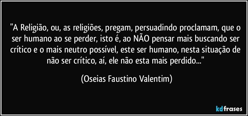 "A Religião, ou, as religiões, pregam, persuadindo proclamam, que o ser humano ao se perder, isto é, ao NÃO pensar mais buscando ser crítico e o mais neutro possível, este ser humano, nesta situação de não ser crítico, aí, ele não esta mais perdido..." (Oseias Faustino Valentim)