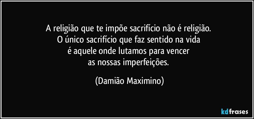 A religião que te impõe sacrifício não é religião. 
O único sacrifício que faz sentido na vida 
é aquele onde lutamos para vencer 
as nossas imperfeições. (Damião Maximino)