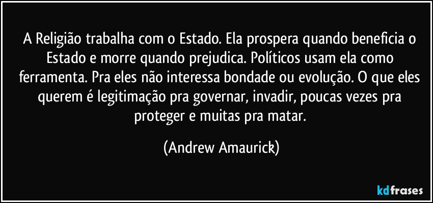 A Religião trabalha com o Estado. Ela prospera quando beneficia o Estado e morre quando prejudica. Políticos usam ela como ferramenta. Pra eles não interessa bondade ou evolução. O que eles querem é legitimação pra governar, invadir, poucas vezes pra proteger e muitas pra matar. (Andrew Amaurick)