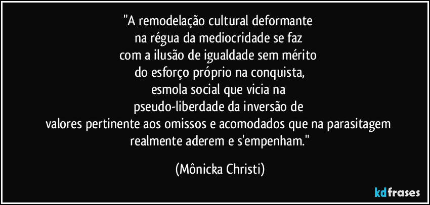 "A remodelação cultural deformante 
na régua da mediocridade se faz 
com a ilusão de igualdade sem mérito 
do esforço próprio na conquista,
esmola social que vicia na 
pseudo-liberdade da inversão de 
valores pertinente aos omissos e acomodados que na parasitagem 
 realmente aderem e s'empenham." (Mônicka Christi)