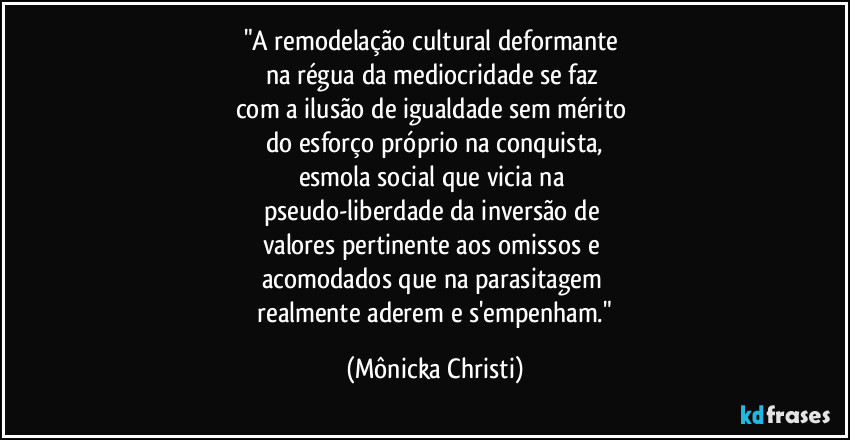 "A remodelação cultural deformante 
na régua da mediocridade se faz 
com a ilusão de igualdade sem mérito 
do esforço próprio na conquista,
esmola social que vicia na 
pseudo-liberdade da inversão de 
valores pertinente aos omissos e 
acomodados que na parasitagem 
 realmente aderem e s'empenham." (Mônicka Christi)
