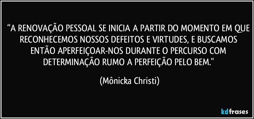 “A RENOVAÇÃO PESSOAL SE INICIA A PARTIR DO MOMENTO EM QUE RECONHECEMOS NOSSOS DEFEITOS E VIRTUDES, E BUSCAMOS ENTÃO APERFEIÇOAR-NOS DURANTE O PERCURSO COM DETERMINAÇÃO RUMO A PERFEIÇÃO PELO BEM." (Mônicka Christi)