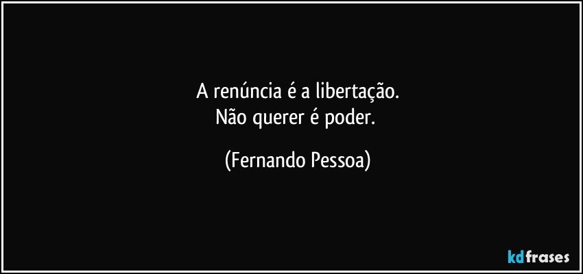 A renúncia é a libertação.
Não querer é poder. (Fernando Pessoa)